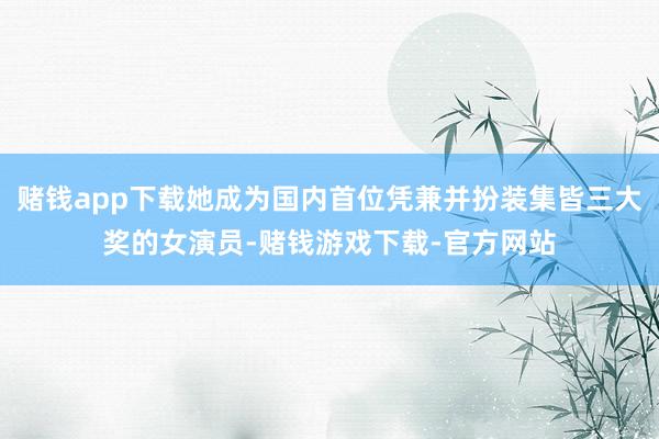 赌钱app下载她成为国内首位凭兼并扮装集皆三大奖的女演员-赌钱游戏下载-官方网站