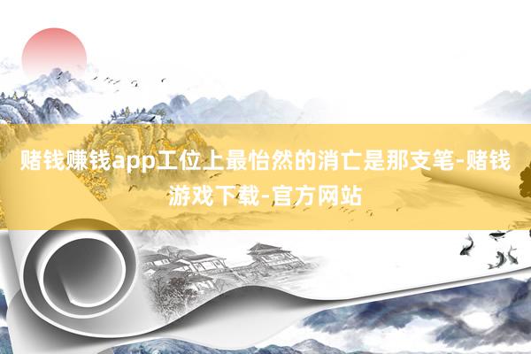 赌钱赚钱app工位上最怡然的消亡是那支笔-赌钱游戏下载-官方网站