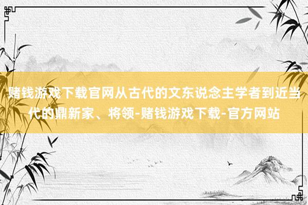 赌钱游戏下载官网从古代的文东说念主学者到近当代的鼎新家、将领-赌钱游戏下载-官方网站