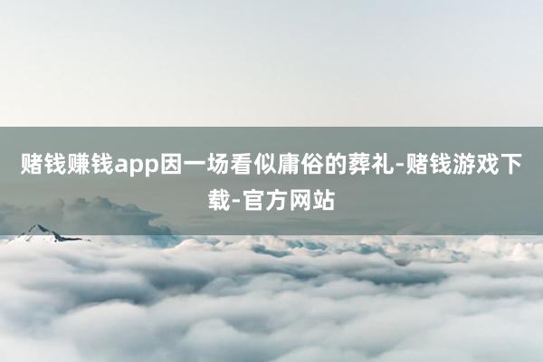 赌钱赚钱app因一场看似庸俗的葬礼-赌钱游戏下载-官方网站