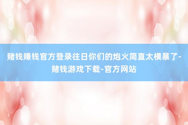 赌钱赚钱官方登录往日你们的炮火简直太横暴了-赌钱游戏下载-官方网站