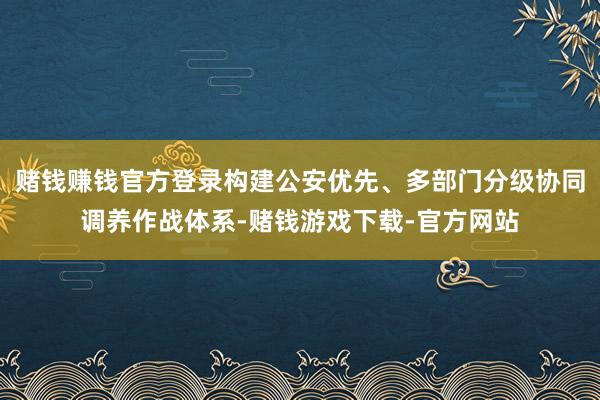 赌钱赚钱官方登录构建公安优先、多部门分级协同调养作战体系-赌钱游戏下载-官方网站