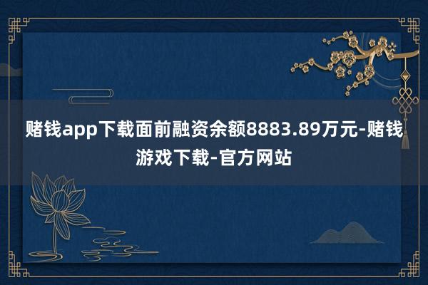 赌钱app下载面前融资余额8883.89万元-赌钱游戏下载-官方网站