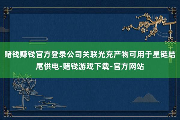 赌钱赚钱官方登录公司关联光充产物可用于星链结尾供电-赌钱游戏下载-官方网站