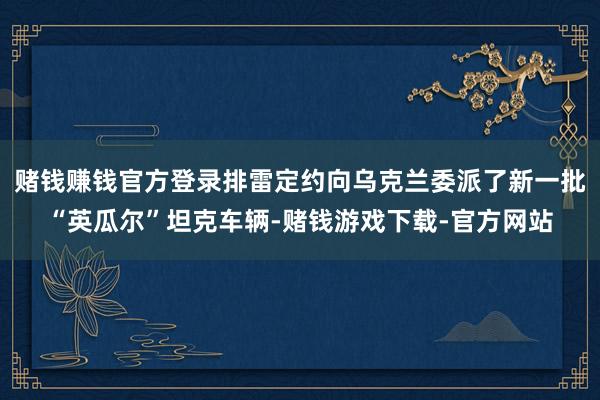 赌钱赚钱官方登录排雷定约向乌克兰委派了新一批“英瓜尔”坦克车辆-赌钱游戏下载-官方网站