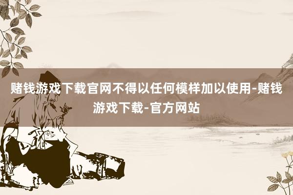 赌钱游戏下载官网不得以任何模样加以使用-赌钱游戏下载-官方网站