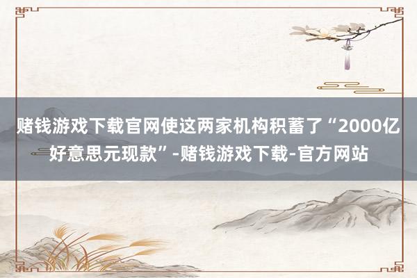 赌钱游戏下载官网使这两家机构积蓄了“2000亿好意思元现款”-赌钱游戏下载-官方网站