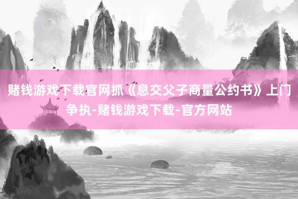 赌钱游戏下载官网抓《息交父子商量公约书》上门争执-赌钱游戏下载-官方网站