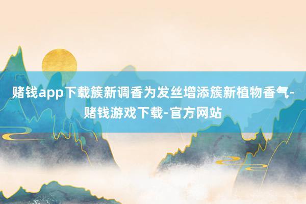 赌钱app下载簇新调香为发丝增添簇新植物香气-赌钱游戏下载-官方网站
