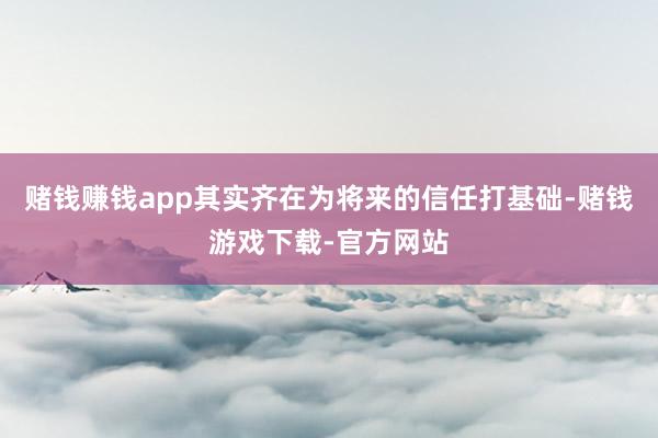 赌钱赚钱app其实齐在为将来的信任打基础-赌钱游戏下载-官方网站