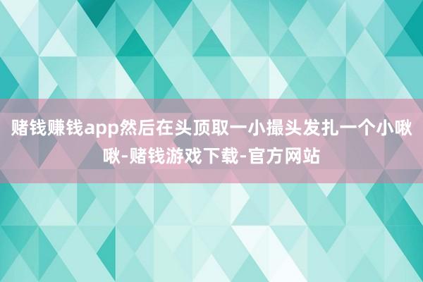赌钱赚钱app然后在头顶取一小撮头发扎一个小啾啾-赌钱游戏下载-官方网站