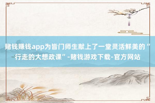 赌钱赚钱app为皆门师生献上了一堂灵活鲜美的“行走的大想政课”-赌钱游戏下载-官方网站