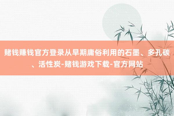 赌钱赚钱官方登录从早期庸俗利用的石墨、多孔碳、活性炭-赌钱游戏下载-官方网站