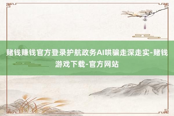 赌钱赚钱官方登录护航政务AI哄骗走深走实-赌钱游戏下载-官方网站