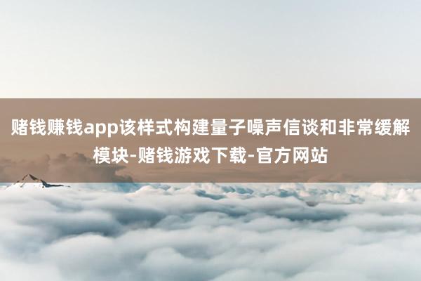 赌钱赚钱app该样式构建量子噪声信谈和非常缓解模块-赌钱游戏下载-官方网站