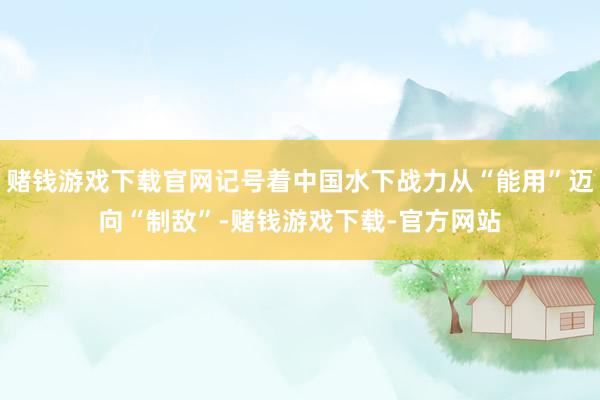 赌钱游戏下载官网记号着中国水下战力从“能用”迈向“制敌”-赌钱游戏下载-官方网站