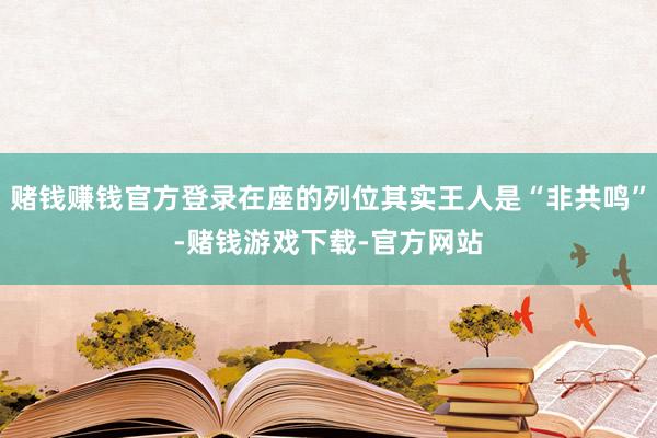 赌钱赚钱官方登录在座的列位其实王人是“非共鸣”-赌钱游戏下载-官方网站