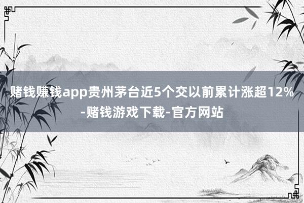 赌钱赚钱app贵州茅台近5个交以前累计涨超12%-赌钱游戏下载-官方网站
