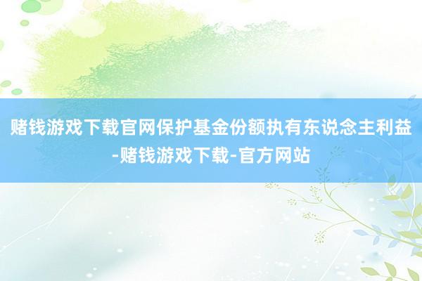 赌钱游戏下载官网保护基金份额执有东说念主利益-赌钱游戏下载-官方网站