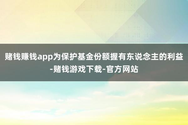 赌钱赚钱app为保护基金份额握有东说念主的利益-赌钱游戏下载-官方网站