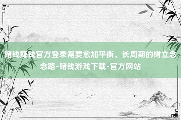 赌钱赚钱官方登录需要愈加平衡、长周期的树立念念路-赌钱游戏下载-官方网站