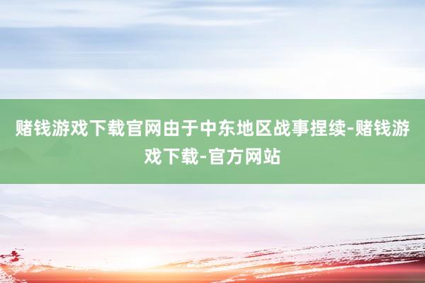 赌钱游戏下载官网由于中东地区战事捏续-赌钱游戏下载-官方网站